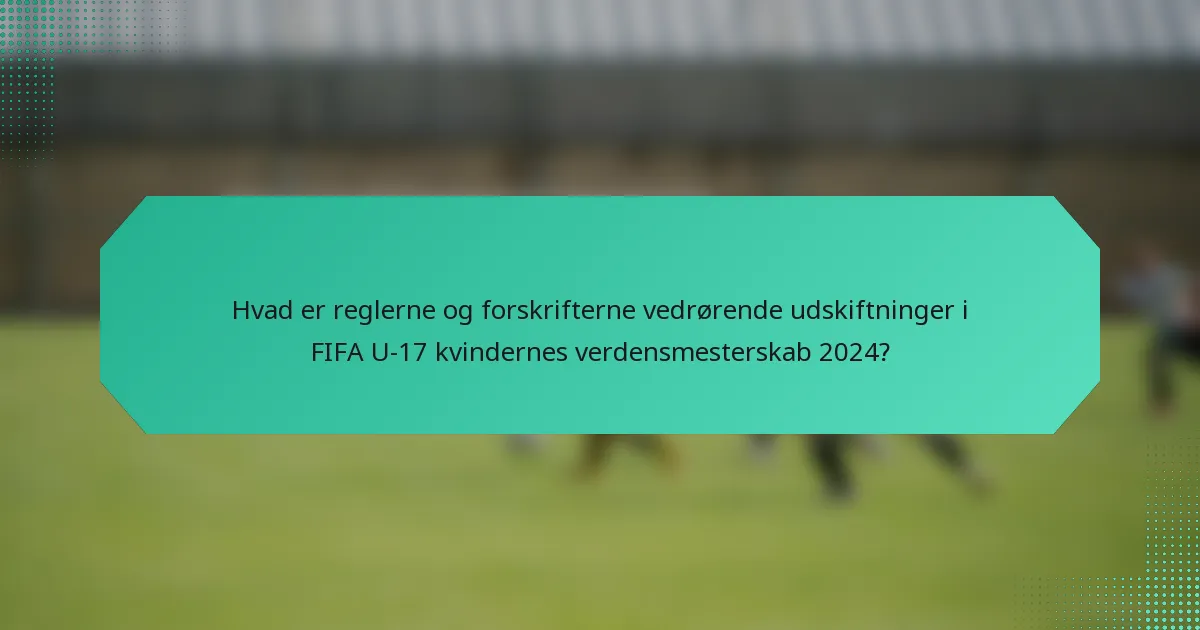 Hvad er reglerne og forskrifterne vedrørende udskiftninger i FIFA U-17 kvindernes verdensmesterskab 2024?
