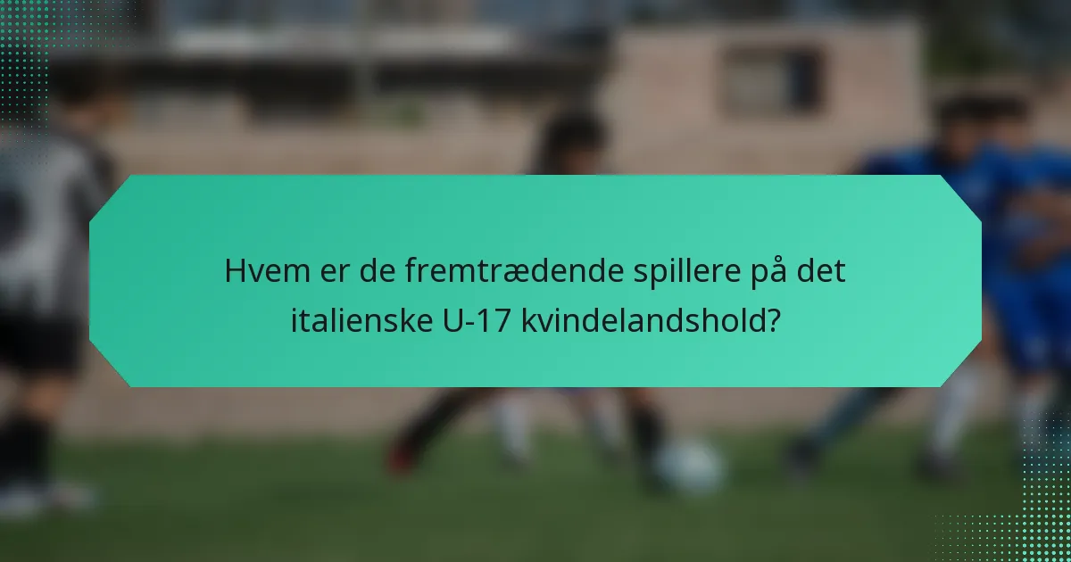 Hvem er de fremtrædende spillere på det italienske U-17 kvindelandshold?