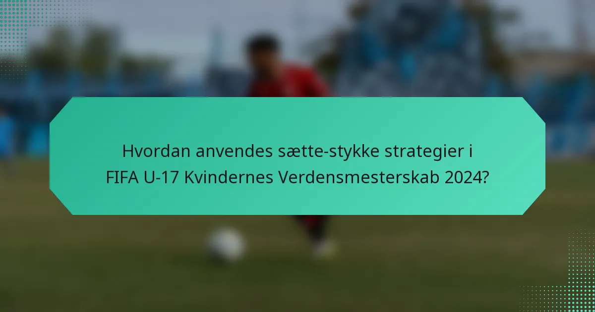 Hvordan anvendes sætte-stykke strategier i FIFA U-17 Kvindernes Verdensmesterskab 2024?