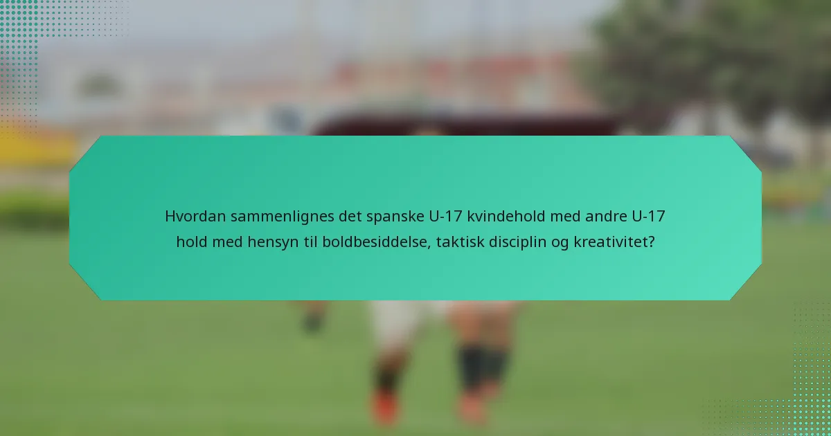 Hvordan sammenlignes det spanske U-17 kvindehold med andre U-17 hold med hensyn til boldbesiddelse, taktisk disciplin og kreativitet?
